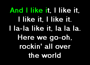 And I like it, I like it,
I like it, I like it.
I la-la like it, la la la.

Here we go-oh,
rockin' all over
the world