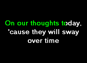 On our thoughts today,

'cause they will sway
over time