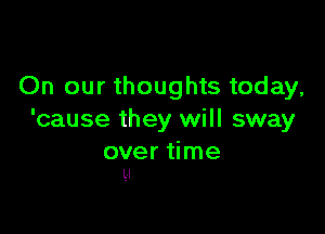 On our thoughts today,

'cause they will sway

over time
Ll