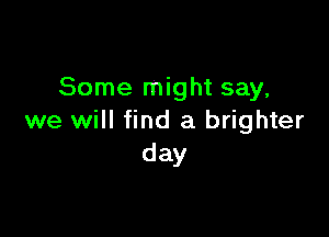 Some might say,

we will find a brighter
day