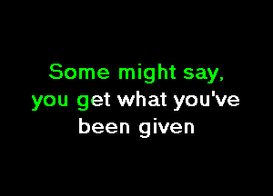 Some might say,

you get what you've
been given