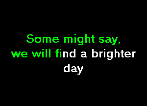 Some might say,

we will find a brighter
day