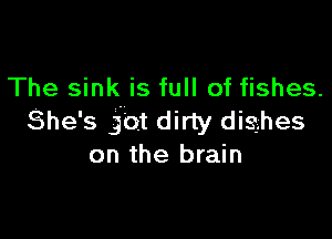 The sink is full of fishes.

She's jot dirty disghes
on the brain