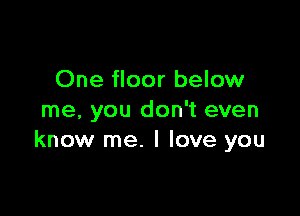 One floor below

me, you don't even
know me. I love you