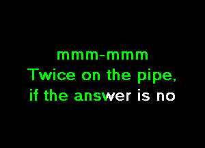 mmm-mmm

Twice on the pipe,
if the answer is no