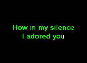 How in my silence

I adored you