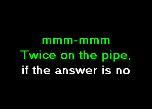 mmm-mmm

Twice on the pipe,
if the answer is no