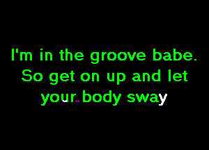 I'm in the groove babe.

80 get on up and let
younbody sway