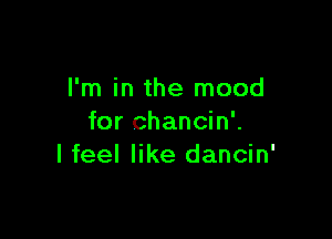 I'm in the mood

for chancin'.
I feel like dancin'