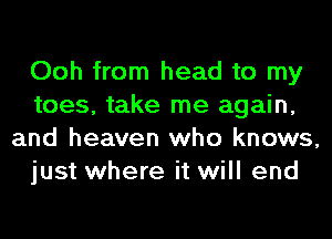 Ooh from head to my
toes, take me again,
and heaven who knows,
just where it will end