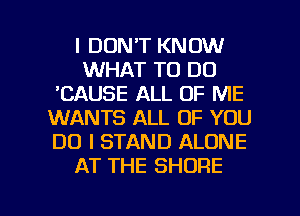 I DON'T KNOW
WHAT TO DO
'CAUSE ALL OF ME
WANTS ALL OF YOU
DO I STAND ALONE
AT THE SHORE

g