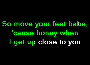 80 move your feet babe,

'cause honey when
I get up close to you