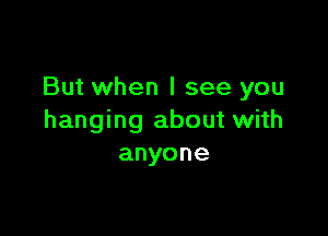 But when I see you

hanging about with
anyone