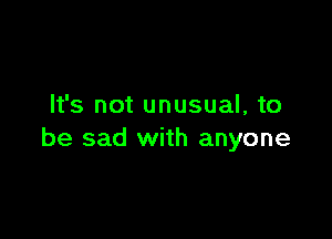 It's not unusual, to

be sad with anyone