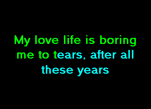 My love life is boring

me to tears, after all
these years