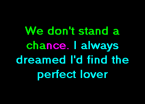 We don't stand a
chance. I always

dreamed I'd find the
perfect lover