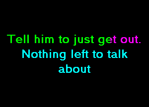 Tell him to just get out.

Nothing left to talk
about