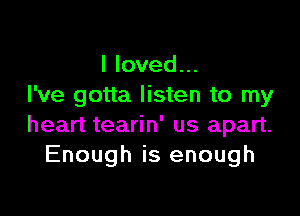 I loved...
I've gotta listen to my

heart tearin' us apart.
Enough is enough