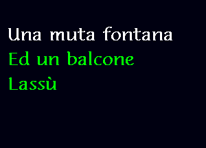 Una muta fontana
Ed un balcone

Lassa