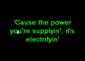 'Cause the power

yqu're supplyin', it's
electrifyin'