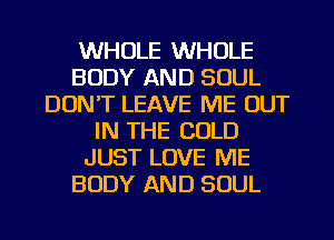 WHOLE WHOLE
BODY AND SOUL
DON'T LEAVE ME OUT
IN THE COLD
JUST LOVE ME
BODY AND SOUL