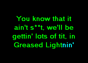 You know that it
ain't sMkt, we'll be

gettin' lots of tit, in
Greased Lightnin'