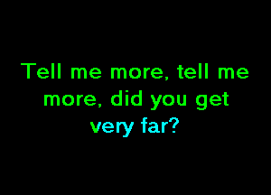 Tell me more, tell me

more. did you get
very far?