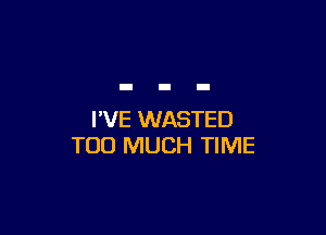 I'VE WASTED
TOO MUCH TIME