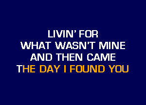 LIVIN' FOR
WHAT WASN'T MINE
AND THEN CAME
THE DAY I FOUND YOU