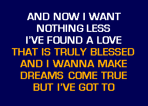 AND NOW I WANT
NOTHING LESS
I'VE FOUND A LOVE
THAT IS TRULY BLESSED
AND I WANNA MAKE
DREAMS COME TRUE
BUT I'VE GOT TO