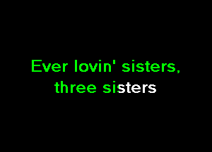 Ever Iovin' sisters,

th ree sisters
