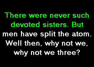 There were never such
devoted sisters. But
men have split the atom.
Well then, why not we,
why not we three?