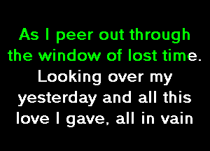 As I peer out through
the window of lost time.
Looking over my
yesterday and all this
love I gave, all in vain