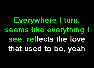 Everywhere I turn,
seems like everything I
see, reflects the love
that used to be, yeah