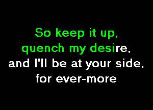 So keep it up,
quench my desire,

and I'll be at your side,
for ever-more