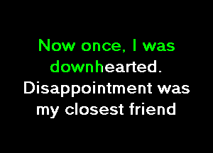 Now once, I was
downhearted.

Disappointment was
my closest friend