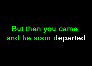 But then you came,

and he soon departed