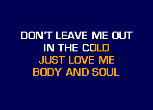 DON'T LEAVE ME OUT
IN THE COLD
JUST LOVE ME
BODY AND SOUL