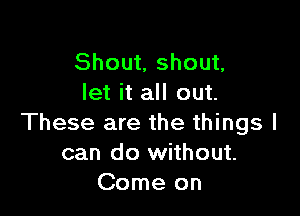 Shout, shout,
let it all out.

These are the things I
can do without.
Come on