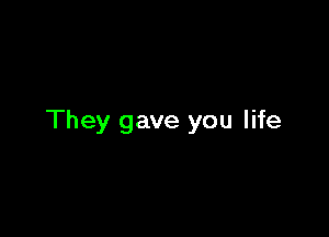 They gave you life