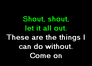 Shout, shout,
let it all out.

These are the things I
can do without.
Come on