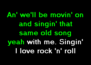 An' we'll be movin' on
and singin' that

same old song
yeah with me. Singin'
I love rock 'n' roll