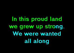 In this proud land

we grew up strong.
We were wanted
all along