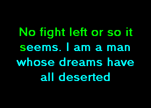 No fight left or so it
seems. I am a man

whose dreams have
all deserted