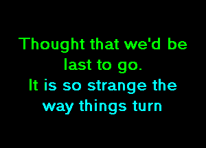 Thought that we'd be
last to go.

It is so strange the
way things turn