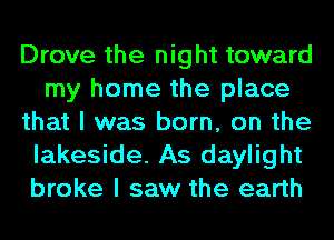Drove the night toward
my home the place
that I was born, on the
lakeside. As daylight
broke I saw the earth