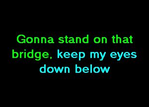 Gonna stand on that

bridge. keep my eyes
down below