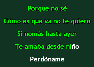 Porque no w
Cdmo es que ya no te quiero
Si nomas hasta ayer
Te amaba desde nirio

Perdc'mame