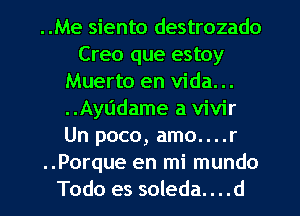 ..Me siento destrozado
Creo que estoy
Muerto en Vida. ..
..Ayl'ldame a vivir
Un poco, amo....r
..Porque en mi mundo
Todo es soleda. . . .d