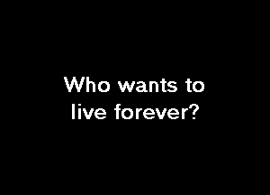 Who wants to

live forever?